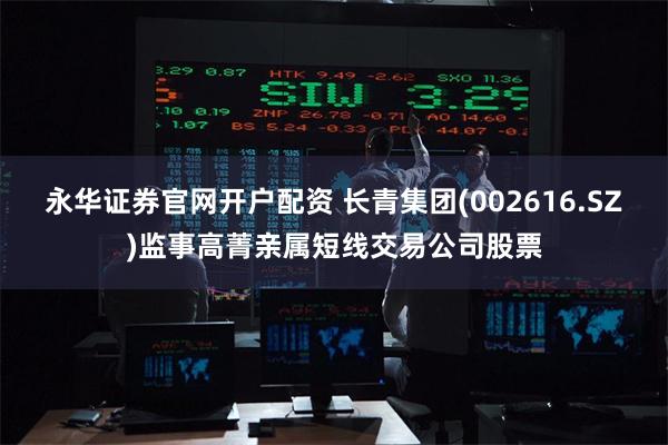 永华证券官网开户配资 长青集团(002616.SZ)监事高菁亲属短线交易公司股票