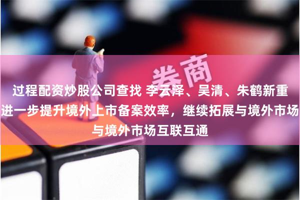 过程配资炒股公司查找 李云泽、吴清、朱鹤新重磅发声：进一步提升境外上市备案效率，继续拓展与境外市场互联互通