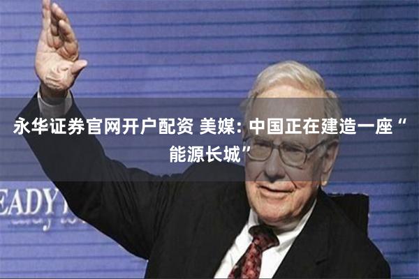 永华证券官网开户配资 美媒: 中国正在建造一座“能源长城”