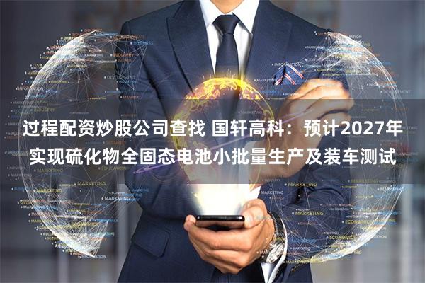 过程配资炒股公司查找 国轩高科：预计2027年实现硫化物全固态电池小批量生产及装车测试