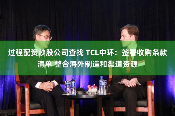 过程配资炒股公司查找 TCL中环：签署收购条款清单 整合海外制造和渠道资源