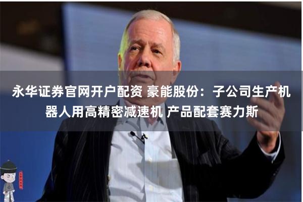 永华证券官网开户配资 豪能股份：子公司生产机器人用高精密减速机 产品配套赛力斯