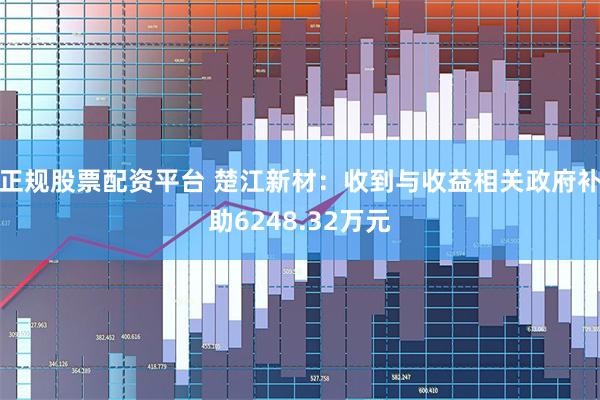 正规股票配资平台 楚江新材：收到与收益相关政府补助6248.32万元