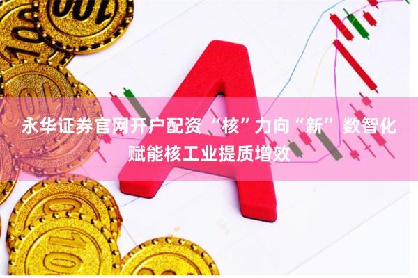 永华证券官网开户配资 “核”力向“新” 数智化赋能核工业提质增效