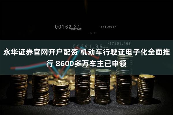 永华证券官网开户配资 机动车行驶证电子化全面推行 8600多万车主已申领