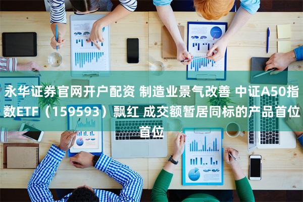 永华证券官网开户配资 制造业景气改善 中证A50指数ETF（159593）飘红 成交额暂居同标的产品首位