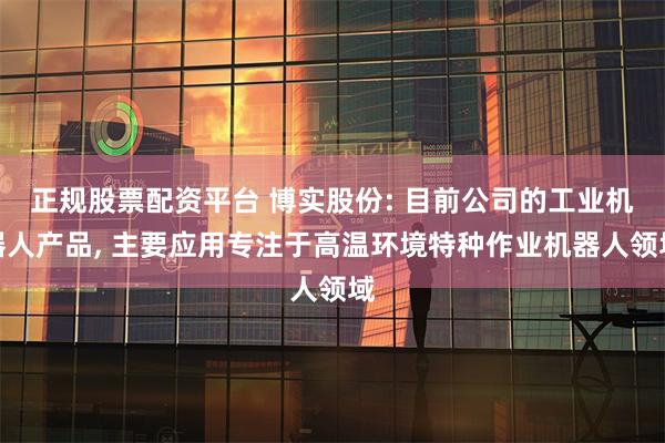 正规股票配资平台 博实股份: 目前公司的工业机器人产品, 主要应用专注于高温环境特种作业机器人领域