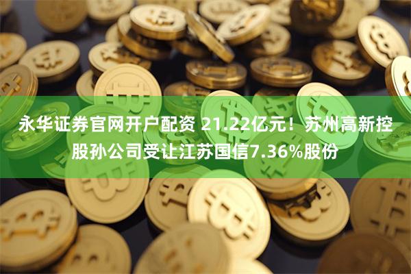 永华证券官网开户配资 21.22亿元！苏州高新控股孙公司受让江苏国信7.36%股份