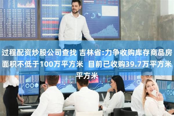 过程配资炒股公司查找 吉林省:力争收购库存商品房面积不低于100万平方米  目前已收购39.7万平方米