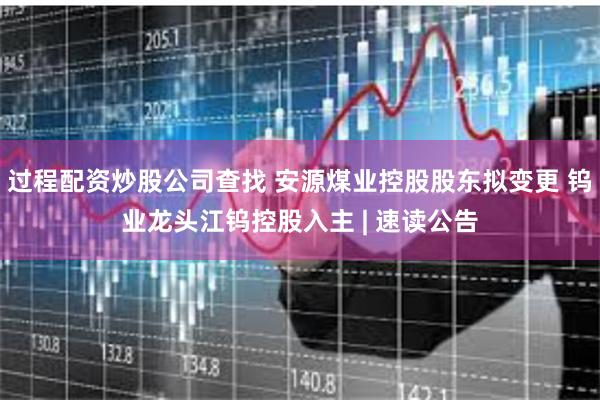 过程配资炒股公司查找 安源煤业控股股东拟变更 钨业龙头江钨控股入主 | 速读公告