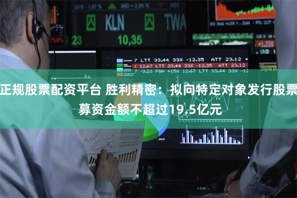 正规股票配资平台 胜利精密：拟向特定对象发行股票 募资金额不超过19.5亿元