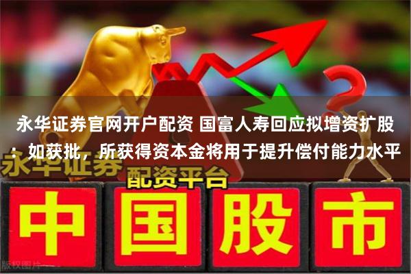 永华证券官网开户配资 国富人寿回应拟增资扩股：如获批，所获得资本金将用于提升偿付能力水平