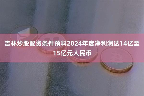 吉林炒股配资条件预料2024年度净利润达14亿至15亿元人民币