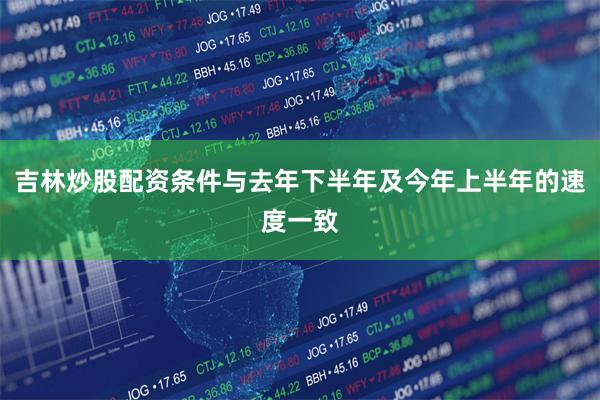 吉林炒股配资条件与去年下半年及今年上半年的速度一致