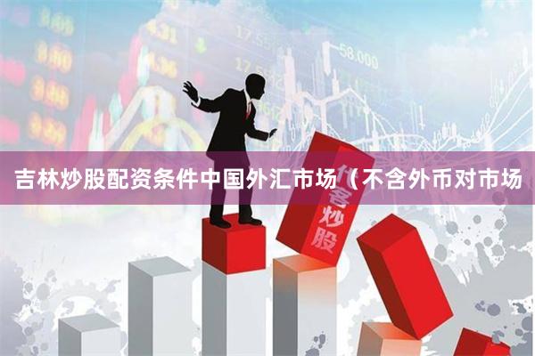 吉林炒股配资条件中国外汇市场(不含外币对市场