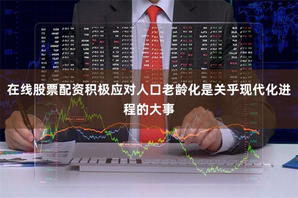 在线股票配资积极应对人口老龄化是关乎现代化进程的大事
