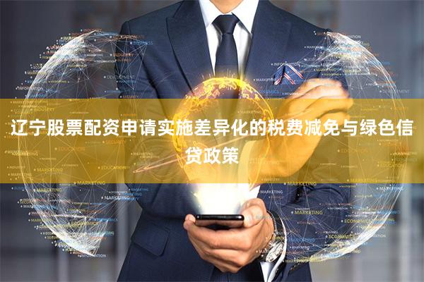 辽宁股票配资申请实施差异化的税费减免与绿色信贷政策