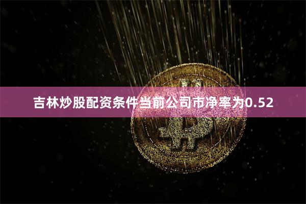 吉林炒股配资条件当前公司市净率为0.52