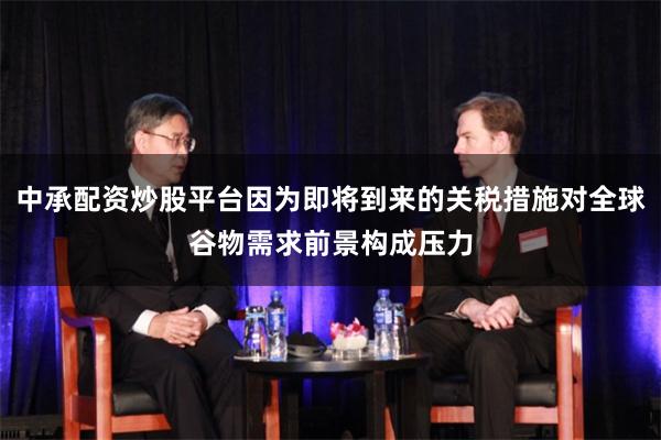 中承配资炒股平台因为即将到来的关税措施对全球谷物需求前景构成压力